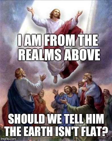 Jesus rises | I AM FROM THE REALMS ABOVE; SHOULD WE TELL HIM THE EARTH ISN'T FLAT? | image tagged in jesus rises | made w/ Imgflip meme maker