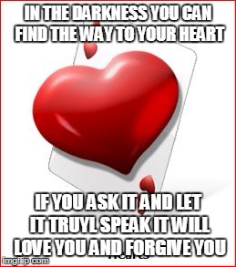 IN THE DARKNESS YOU CAN FIND THE WAY TO YOUR HEART IF YOU ASK IT AND LET IT TRUYL SPEAK IT WILL LOVE YOU AND FORGIVE YOU | made w/ Imgflip meme maker