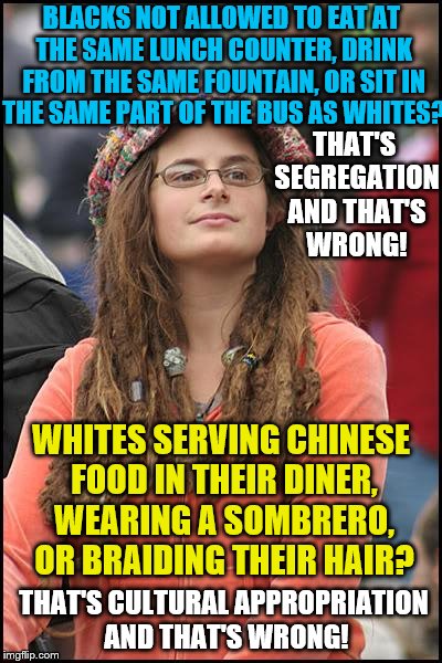 Hattie Hypocrisy tells us how it is... You're welcome | BLACKS NOT ALLOWED TO EAT AT THE SAME LUNCH COUNTER, DRINK FROM THE SAME FOUNTAIN, OR SIT IN THE SAME PART OF THE BUS AS WHITES? THAT'S SEGREGATION AND THAT'S WRONG! WHITES SERVING CHINESE FOOD IN THEIR DINER, WEARING A SOMBRERO, OR BRAIDING THEIR HAIR? THAT'S CULTURAL APPROPRIATION AND THAT'S WRONG! | image tagged in memes,college liberal,cultural appropriation,segregation,race | made w/ Imgflip meme maker