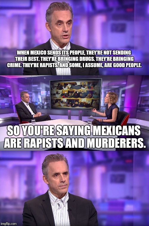 Jordan Peterson vs Feminist Interviewer | WHEN MEXICO SENDS ITS PEOPLE, THEY’RE NOT SENDING THEIR BEST. THEY’RE BRINGING DRUGS. THEY’RE BRINGING CRIME. THEY’RE RAPISTS. AND SOME, I ASSUME, ARE GOOD PEOPLE. SO YOU'RE SAYING MEXICANS ARE RAPISTS AND MURDERERS. | image tagged in jordan peterson vs feminist interviewer | made w/ Imgflip meme maker