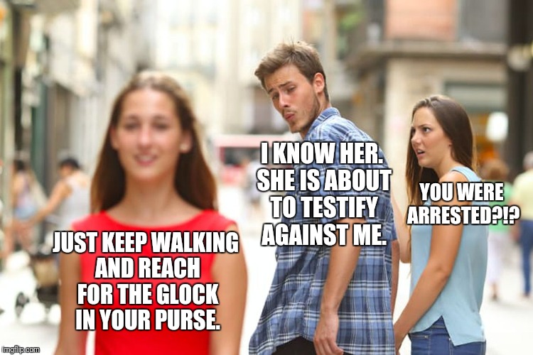 Distracted Defendant | YOU WERE ARRESTED?!? I KNOW HER. SHE IS ABOUT TO TESTIFY AGAINST ME. JUST KEEP WALKING AND REACH FOR THE GLOCK IN YOUR PURSE. | image tagged in memes,distracted boyfriend | made w/ Imgflip meme maker