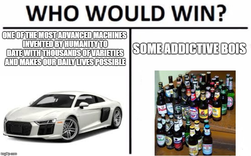 please dont drink and look at memes and drive! | ONE OF THE MOST ADVANCED MACHINES INVENTED BY HUMANITY TO DATE WITH THOUSANDS OF VARIETIES AND MAKES OUR DAILY LIVES POSSIBLE; SOME ADDICTIVE BOIS | image tagged in memes,who would win,cars,drunk driving | made w/ Imgflip meme maker