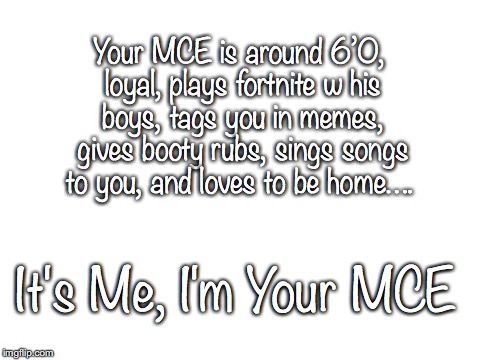 Blank White Template | Your MCE is around 6’0, loyal, plays fortnite w his boys, tags you in memes, gives booty rubs, sings songs to you, and loves to be home…. It's Me, I'm Your MCE | image tagged in blank white template | made w/ Imgflip meme maker