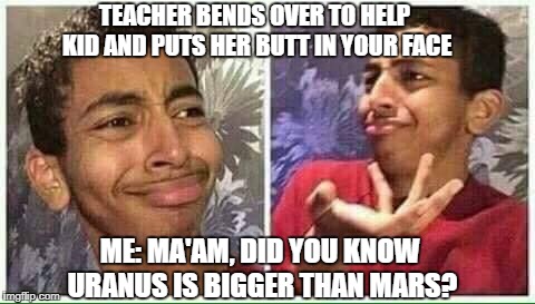 confused kid | TEACHER BENDS OVER TO HELP KID AND PUTS HER BUTT IN YOUR FACE; ME: MA'AM, DID YOU KNOW URANUS IS BIGGER THAN MARS? | image tagged in confused kid | made w/ Imgflip meme maker