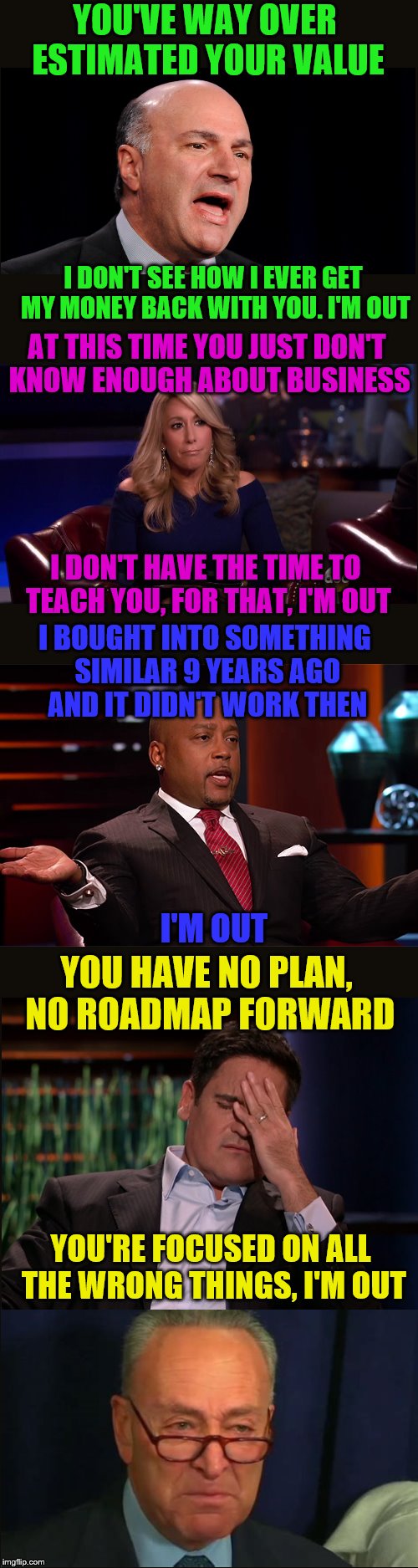 Shark Tank Fail | YOU'VE WAY OVER ESTIMATED YOUR VALUE; I DON'T SEE HOW I EVER GET MY MONEY BACK WITH YOU. I'M OUT; AT THIS TIME YOU JUST DON'T KNOW ENOUGH ABOUT BUSINESS; I DON'T HAVE THE TIME TO TEACH YOU, FOR THAT, I'M OUT; I BOUGHT INTO SOMETHING SIMILAR 9 YEARS AGO AND IT DIDN'T WORK THEN; I'M OUT; YOU HAVE NO PLAN, NO ROADMAP FORWARD; YOU'RE FOCUSED ON ALL THE WRONG THINGS, I'M OUT | image tagged in memes,shark tank,crying chuck,sharks | made w/ Imgflip meme maker