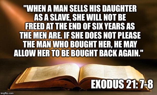 Enlightening Bible Quotes To Live By | "WHEN A MAN SELLS HIS DAUGHTER AS A SLAVE, SHE WILL NOT BE FREED AT THE END OF SIX YEARS AS THE MEN ARE. IF SHE DOES NOT PLEASE THE MAN WHO BOUGHT HER, HE MAY ALLOW HER TO BE BOUGHT BACK AGAIN."; EXODUS 21: 7-8 | image tagged in bible,quotes,exedus | made w/ Imgflip meme maker