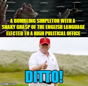 Life imitates art.... |  A BUMBLING SIMPLETON WITH A SHAKY GRASP OF THE ENGLISH LANGUAGE ELECTED TO A HIGH POLITICAL OFFICE; DITTO! | image tagged in jar jar binks,trump for president | made w/ Imgflip meme maker