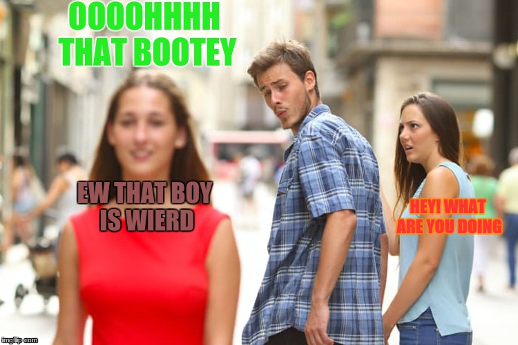 Distracted Boyfriend | OOOOHHHH THAT BOOTEY; EW THAT BOY IS WIERD; HEY! WHAT ARE YOU DOING | image tagged in memes,distracted boyfriend | made w/ Imgflip meme maker