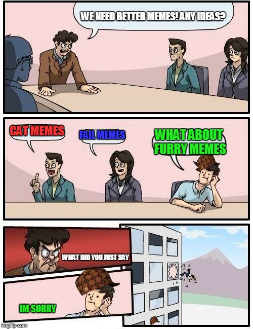 Boardroom Meeting Suggestion Meme | WE NEED BETTER MEMES! ANY IDEAS? CAT MEMES; FAIL MEMES; WHAT ABOUT FURRY MEMES; WHAT DID YOU JUST SAY; IM SORRY | image tagged in memes,boardroom meeting suggestion,scumbag | made w/ Imgflip meme maker