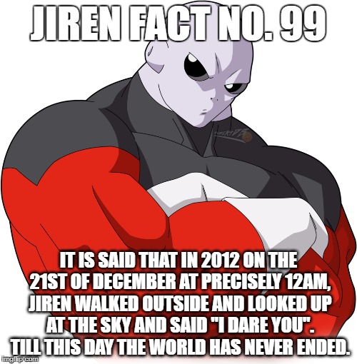 Jiren Fact |  JIREN FACT NO. 99; IT IS SAID THAT IN 2012 ON THE 21ST OF DECEMBER AT PRECISELY 12AM, JIREN WALKED OUTSIDE AND LOOKED UP AT THE SKY AND SAID "I DARE YOU". TILL THIS DAY THE WORLD HAS NEVER ENDED﻿. | image tagged in jiren,dragonball,dragonball super,dragonball z,goku,vegeta | made w/ Imgflip meme maker