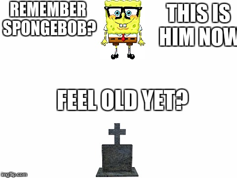 Remember Spongebob? | REMEMBER SPONGEBOB? THIS IS HIM NOW; FEEL OLD YET? | image tagged in blank white template,spongebob,rip,spongebob meme,memes,meme | made w/ Imgflip meme maker