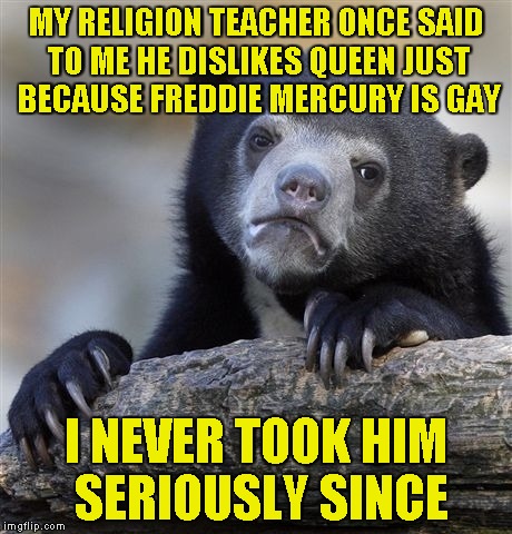 To dismiss such a great band just because Freddie was gay...Disgusting! | MY RELIGION TEACHER ONCE SAID TO ME HE DISLIKES QUEEN JUST BECAUSE FREDDIE MERCURY IS GAY; I NEVER TOOK HIM SERIOUSLY SINCE | image tagged in memes,confession bear,queen,rock,homophobia,powermetalhead | made w/ Imgflip meme maker
