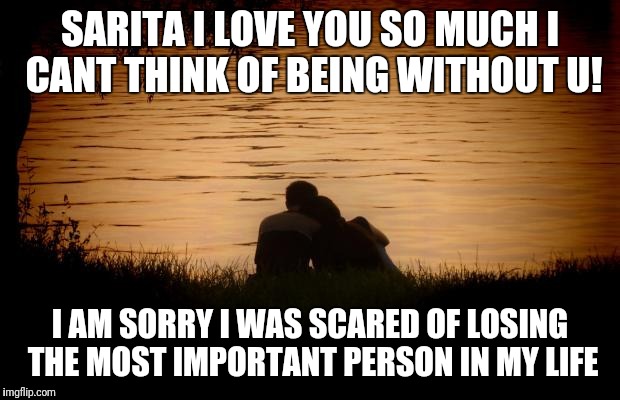 Love | SARITA I LOVE YOU SO MUCH I CANT THINK OF BEING WITHOUT U! I AM SORRY I WAS SCARED OF LOSING THE MOST IMPORTANT PERSON IN MY LIFE | image tagged in love | made w/ Imgflip meme maker