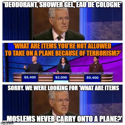 That's a tough one, Alex. | 'DEODORANT, SHOWER GEL, EAU DE COLOGNE'; 'WHAT ARE ITEMS YOU'RE NOT ALLOWED TO TAKE ON A PLANE BECAUSE OF TERRORISM?'; SORRY. WE WERE LOOKING FOR 'WHAT ARE ITEMS; ...MOSLEMS NEVER CARRY ONTO A PLANE?' | image tagged in jeopardy,islam,terrorism,hygiene,lol | made w/ Imgflip meme maker