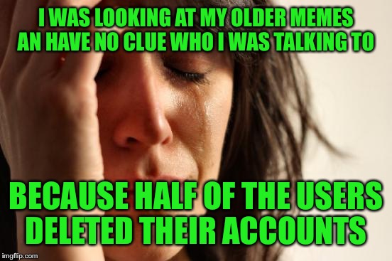 First World Problems | I WAS LOOKING AT MY OLDER MEMES AN HAVE NO CLUE WHO I WAS TALKING TO; BECAUSE HALF OF THE USERS DELETED THEIR ACCOUNTS | image tagged in memes,first world problems | made w/ Imgflip meme maker