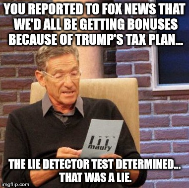 Maury Lie Detector | YOU REPORTED TO FOX NEWS THAT WE'D ALL BE GETTING BONUSES BECAUSE OF TRUMP'S TAX PLAN... THE LIE DETECTOR TEST DETERMINED... THAT WAS A LIE. | image tagged in memes,maury lie detector | made w/ Imgflip meme maker