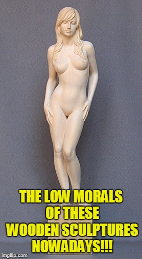 THE LOW MORALS OF THESE WOODEN SCULPTURES NOWADAYS!!! | made w/ Imgflip meme maker