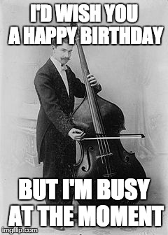 vintage bass | I'D WISH YOU A HAPPY BIRTHDAY; BUT I'M BUSY AT THE MOMENT | image tagged in vintage bass | made w/ Imgflip meme maker