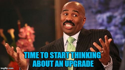 TIME TO START THINKING ABOUT AN UPGRADE | made w/ Imgflip meme maker