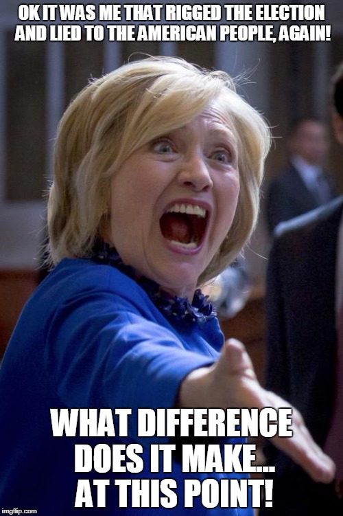 Hillary Shouting | OK IT WAS ME THAT RIGGED THE ELECTION AND LIED TO THE AMERICAN PEOPLE, AGAIN! WHAT DIFFERENCE DOES IT MAKE... AT THIS POINT! | image tagged in hillary shouting | made w/ Imgflip meme maker