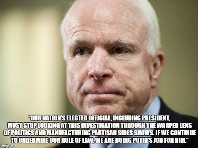 John McCain | “OUR NATION’S ELECTED OFFICIAL, INCLUDING PRESIDENT, MUST STOP LOOKING AT THIS INVESTIGATION THROUGH THE WARPED LENS OF POLITICS AND MANUFACTURING PARTISAN SIDES SHOWS. IF WE CONTINUE TO UNDERMINE OUR RULE OF LAW, WE ARE DOING PUTIN'S JOB FOR HIM.” | image tagged in john mccain | made w/ Imgflip meme maker