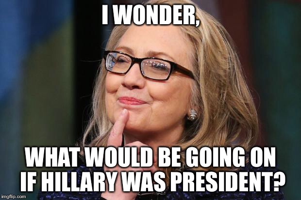 Hillary Clinton | I WONDER, WHAT WOULD BE GOING ON IF HILLARY WAS PRESIDENT? | image tagged in hillary clinton | made w/ Imgflip meme maker