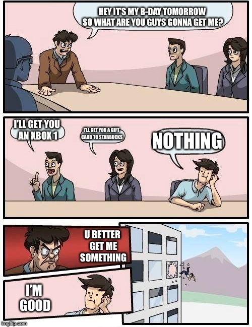 Boardroom Meeting Suggestion | HEY IT’S MY B-DAY TOMORROW SO WHAT ARE YOU GUYS GONNA GET ME? I’LL GET YOU AN XBOX 1; I’LL GET YOU A GIFT CARD TO STARBUCKS; NOTHING; U BETTER GET ME SOMETHING; I’M GOOD | image tagged in memes,boardroom meeting suggestion | made w/ Imgflip meme maker
