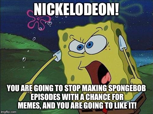 spongebob | NICKELODEON! YOU ARE GOING TO STOP MAKING SPONGEBOB EPISODES WITH A CHANCE FOR MEMES, AND YOU ARE GOING TO LIKE IT! | image tagged in spongebob | made w/ Imgflip meme maker