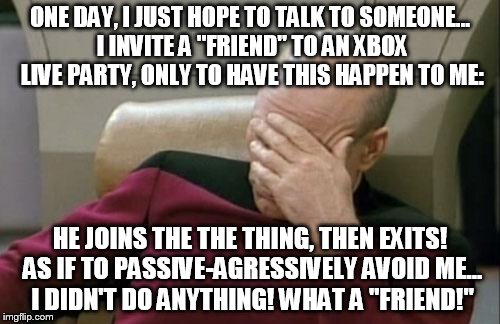 What happens when you invite someone you haven't talked with in AGES! | ONE DAY, I JUST HOPE TO TALK TO SOMEONE... I INVITE A "FRIEND" TO AN XBOX LIVE PARTY, ONLY TO HAVE THIS HAPPEN TO ME:; HE JOINS THE THE THING, THEN EXITS! AS IF TO PASSIVE-AGRESSIVELY AVOID ME... I DIDN'T DO ANYTHING! WHAT A "FRIEND!" | image tagged in memes,captain picard facepalm | made w/ Imgflip meme maker