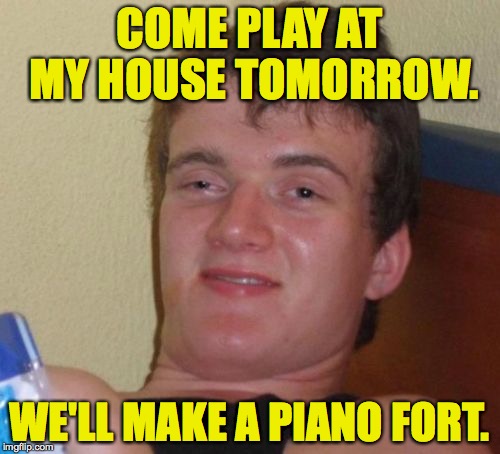 10 Guy Meme | COME PLAY AT MY HOUSE TOMORROW. WE'LL MAKE A PIANO FORT. | image tagged in memes,10 guy | made w/ Imgflip meme maker