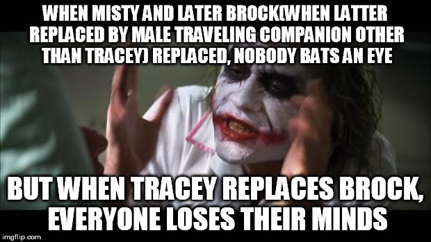 my stance on "Ash's Travelling companion got replaced" thing | WHEN MISTY AND LATER BROCK(WHEN LATTER REPLACED BY MALE TRAVELING COMPANION OTHER THAN TRACEY) REPLACED, NOBODY BATS AN EYE; BUT WHEN TRACEY REPLACES BROCK, EVERYONE LOSES THEIR MINDS | image tagged in memes,and everybody loses their minds,pokemon | made w/ Imgflip meme maker