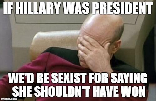 Captain Picard Facepalm Meme | IF HILLARY WAS PRESIDENT WE'D BE SEXIST FOR SAYING SHE SHOULDN'T HAVE WON | image tagged in memes,captain picard facepalm | made w/ Imgflip meme maker
