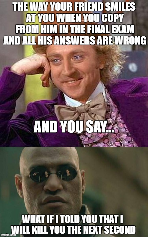 Exam rage | THE WAY YOUR FRIEND SMILES AT YOU WHEN YOU COPY FROM HIM IN THE FINAL EXAM AND ALL HIS ANSWERS ARE WRONG; AND YOU SAY... WHAT IF I TOLD YOU THAT I WILL KILL YOU THE NEXT SECOND | image tagged in memes,matrix morpheus,creepy condescending wonka | made w/ Imgflip meme maker