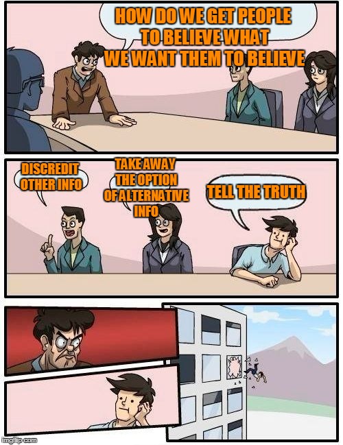 Boardroom Meeting Suggestion Meme | HOW DO WE GET PEOPLE TO BELIEVE WHAT WE WANT THEM TO BELIEVE; TAKE AWAY THE OPTION OF ALTERNATIVE INFO; DISCREDIT OTHER INFO; TELL THE TRUTH | image tagged in memes,boardroom meeting suggestion | made w/ Imgflip meme maker