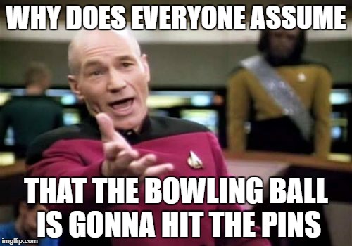 just in case someone didnt get it posted the meme in the comment | WHY DOES EVERYONE ASSUME; THAT THE BOWLING BALL IS GONNA HIT THE PINS | image tagged in memes,picard wtf,ssby,funny,bowling | made w/ Imgflip meme maker