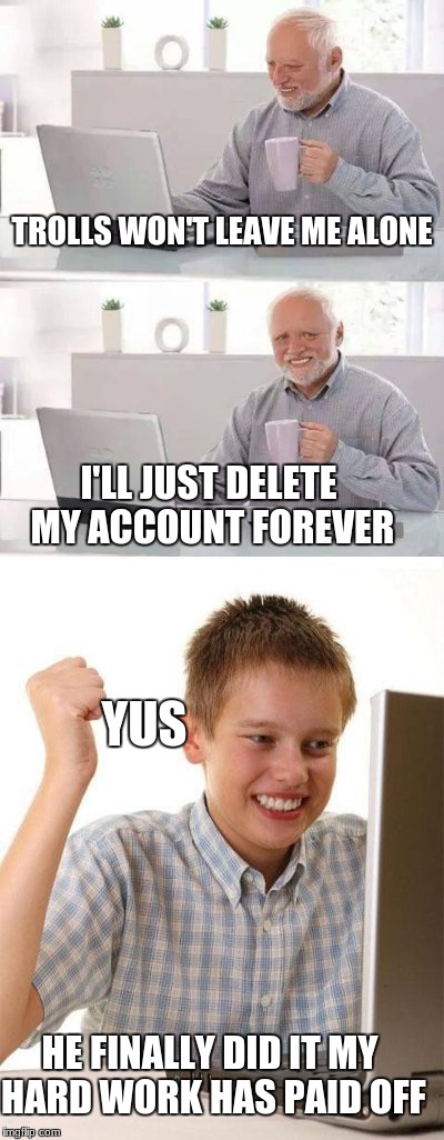 Is this what all trolls are trying to accomplish.   (Never gonna happen raydog trolls) | TROLLS WON'T LEAVE ME ALONE; I'LL JUST DELETE MY ACCOUNT FOREVER; YUS; HE FINALLY DID IT MY HARD WORK HAS PAID OFF | image tagged in kid internet,raydog,troll,hide the pain harold | made w/ Imgflip meme maker
