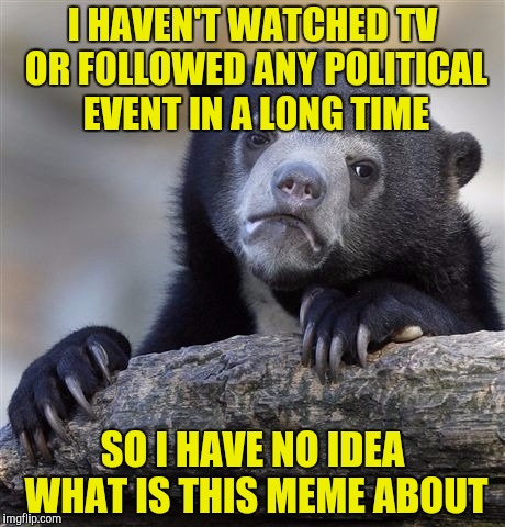 Confession Bear Meme | I HAVEN'T WATCHED TV OR FOLLOWED ANY POLITICAL EVENT IN A LONG TIME SO I HAVE NO IDEA WHAT IS THIS MEME ABOUT | image tagged in memes,confession bear | made w/ Imgflip meme maker