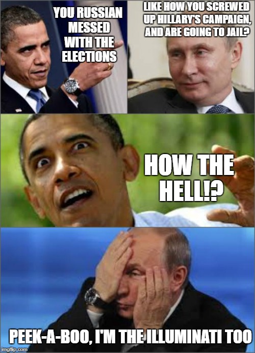 Obama v Putin | LIKE HOW YOU SCREWED UP HILLARY'S CAMPAIGN, AND ARE GOING TO JAIL? YOU RUSSIAN MESSED WITH THE ELECTIONS; HOW THE HELL!? PEEK-A-BOO, I'M THE ILLUMINATI TOO | image tagged in obama v putin | made w/ Imgflip meme maker