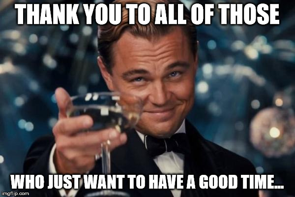 Leonardo Dicaprio Cheers Meme | THANK YOU TO ALL OF THOSE WHO JUST WANT TO HAVE A GOOD TIME... | image tagged in memes,leonardo dicaprio cheers | made w/ Imgflip meme maker
