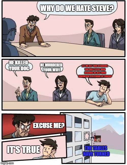 The Tables Have Turned | WHY DO WE HATE STEVE? HE KILLED YOUR DOG; HE MURDERED YOUR WIFE; LET ME GET THIS STRAIGHT. YOU HATE STEVE NOW BECAUSE HE ATE YOUR SANDWICH YESTERDAY AT LUNCH? EXCUSE ME? IT'S TRUE; THE TABLES HAVE TURNED | image tagged in memes,funny,boardroom meeting suggestion,dumb,penis,dickbutt | made w/ Imgflip meme maker