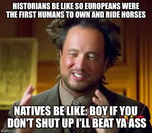 Ancient Aliens Meme | HISTORIANS BE LIKE SO EUROPEANS WERE THE FIRST HUMANS TO OWN AND RIDE HORSES; NATIVES BE LIKE: BOY IF YOU DON'T SHUT UP I'LL BEAT YA ASS | image tagged in memes,ancient aliens | made w/ Imgflip meme maker