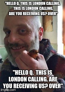 "HELLO Q. THIS IS LONDON CALLING.  THIS IS LONDON CALLING.  ARE YOU RECEIVING US? OVER"; "HELLO Q.  THIS IS LONDON CALLING. ARE YOU RECEIVING US? OVER" | image tagged in the great awakening | made w/ Imgflip meme maker