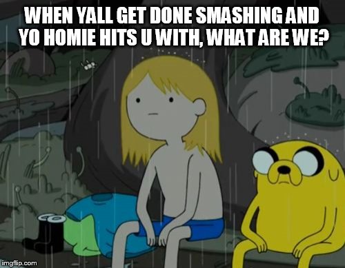 Life Sucks | WHEN YALL GET DONE SMASHING AND YO HOMIE HITS U WITH, WHAT ARE WE? | image tagged in memes,life sucks | made w/ Imgflip meme maker