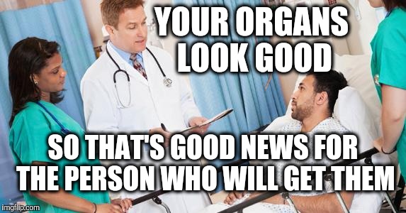 Give me the good news first | YOUR ORGANS LOOK GOOD; SO THAT'S GOOD NEWS FOR THE PERSON WHO WILL GET THEM | image tagged in doctor | made w/ Imgflip meme maker