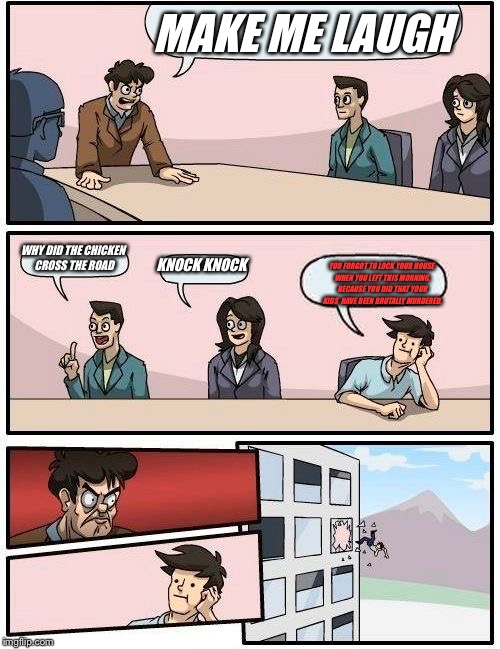 Boardroom Meeting Suggestion | MAKE ME LAUGH; WHY DID THE CHICKEN CROSS THE ROAD; KNOCK KNOCK; YOU FORGOT TO LOCK YOUR HOUSE WHEN YOU LEFT THIS MORNING, BECAUSE YOU DID THAT YOUR KIDS  HAVE BEEN BRUTALLY MURDERED. | image tagged in memes,boardroom meeting suggestion | made w/ Imgflip meme maker