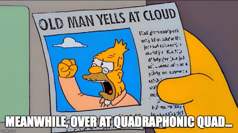 grandpa simpson old man yells at cloud | MEANWHILE, OVER AT QUADRAPHONIC QUAD... | image tagged in grandpa simpson old man yells at cloud | made w/ Imgflip meme maker
