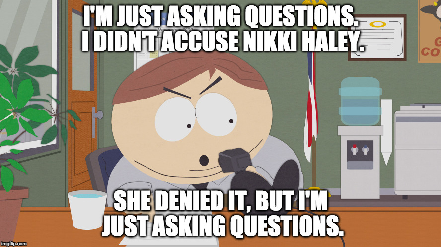 cartman asking questions | I'M JUST ASKING QUESTIONS. I DIDN'T ACCUSE NIKKI HALEY. SHE DENIED IT, BUT I'M JUST ASKING QUESTIONS. | image tagged in cartman asking questions | made w/ Imgflip meme maker