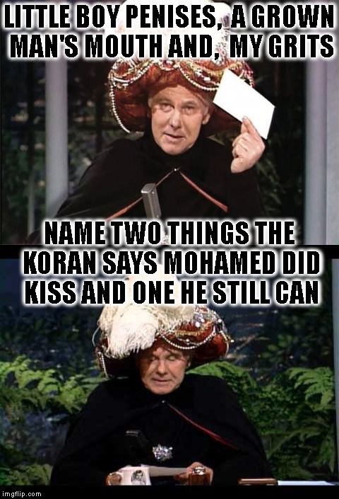 How Mohamed Really Went Down In History ( According To The Koran & Hadith ) | LITTLE BOY PENISES,  A GROWN MAN'S MOUTH AND,  MY GRITS; NAME TWO THINGS THE KORAN SAYS MOHAMED DID KISS AND ONE HE STILL CAN | image tagged in johnny carson karnak carnak,johnny carson,carnac says,carnac the magnificent,islam,mohammed | made w/ Imgflip meme maker