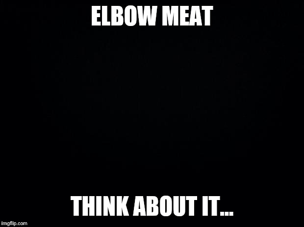 Black background | ELBOW MEAT; THINK ABOUT IT... | image tagged in black background | made w/ Imgflip meme maker