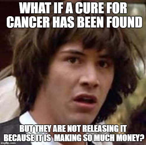 Conspiracy Keanu Meme | WHAT IF A CURE FOR CANCER HAS BEEN FOUND; BUT THEY ARE NOT RELEASING IT BECAUSE IT IS  MAKING SO MUCH MONEY? | image tagged in memes,conspiracy keanu | made w/ Imgflip meme maker